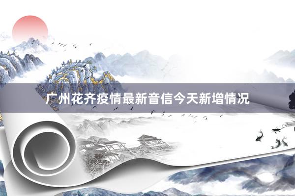 广州花齐疫情最新音信今天新增情况