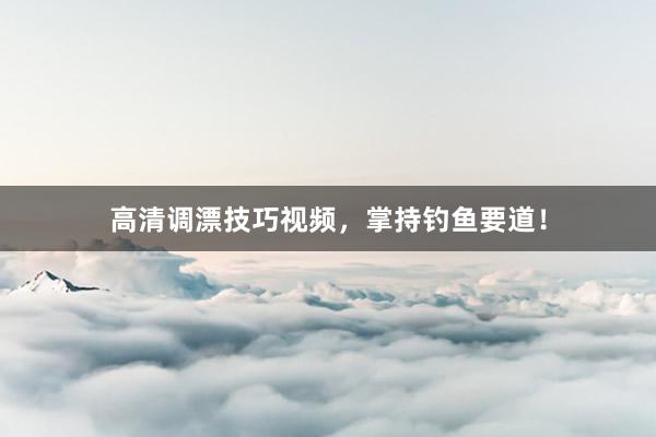 高清调漂技巧视频，掌持钓鱼要道！